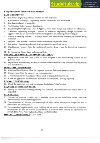 Past Name: Engineering released finished end itein part name.
Customer Part Nuinber(s): Engineering released finished end itein part number.
Part Revision Level: if applicable.
Tool Purchase Order Number: if applicable.
Engineering Drawing Change Level & Approval Date: Show change level and date for submission.
Additional Engineering Changes: Include all authorized engineering change documents and
approval dates not yet incorporated on the drawing but which are incorporatedin the past.
Shown on Drawing Number: The design record that specifies the custoiner part number being
submitted.
Purchase Order Nuinber: Enter this number as found on the purchase order.
Past weight: Enter the actual weight in kilograms to four significantplaces.
Checking Aid Number: Enter the checking aid number, if one is used for dimensional inspection,
and
Its Engineering Change Level and Approval Date.
ORGANIZATIONMANUFACTURINGINFO TION
12. Organization Name and Code: Show the code assigned to the manufacturing location on the
purchase order.
13. Organization Manufacturing Address: Show the complete address of the location where the product
was manufactured.
SUBMISSIONINFORMATION
14. CustomerNanie/Division: Show the corporate name and division or operations group.
15. Contact Name: Enter the name of your customer contact.
16. Application: Enter the model year, vehicle name, or engine, transmission, etc.
17. Check the appropriatebox to indicate Substances of ConcedISO marking reporting.
REASON FOR SUBMISSION
18. Check the appropriatebox. Add explanatory details in the "other" section.
REQUESTED SUBMISSIONLEVEL
19. Identify the submission level requested by your customer. Check the submission items if a level 4 is
requested.
20. ExplanationlCoimnents: Provide any explanatory details on the submission results; additional
infomation may be attached as appropriate.
21. Enter the number or code that identifies the specific mold, cavity, and/or production process used to
manufacture the sampleparts.
22. The responsible supplier official, after verifying that the results show confomance to all customer
requirements and that all required documentation is available, shall approve the declaration and
provide Title, Phone Number, Einail Address, and Fax Number.
FOR CUSTOMERUSE ONLY: Leave blank.
 