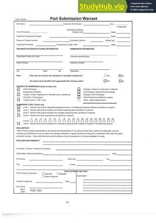 Truck Industry
Part Name Customer Part Number Rev.
If applicable
Tool PO Number
Engineering Drawing
Change Level Dated
Additional Engineering Changes Dated
Shown on Drawing Number Purchase Order No. Weight (kg)
Checking Aid Number Engineering Change Level Dated
ORGANIZATION MANUFACTURING INFORMATION SUBMISSION INFORMATION
Organization Name and Code Customer NamelDivision
Street Address Customer Contact
City State Zip Application
Note: Does this part contain any restricted or reportable substances? [7yes No
Are plastic parts identifiedwith appropriate IS0 marking codes? yes NO
REASON FOR SUBMISSION(check at least one)
Initial Submission Change to Optional Construction or Material
[7 Engineering Change(s) Sub-supplier or Material Source Change
Tooling: Transfer, Replacement, Refurbishment, orAdditional Change in Part Processing
[7 Correction of Discrepancy Parts Produced at Additional Location
Tooling Inactive > than 1 year C] Other - please specify below
SUBMISSION LEVEL (Check one)
Level 1-Warrant only (and for designated appearance items, an Appearance Approval Report) submitted to customer.
Level 2 - Warrant with product samples and limited supporting data submitted to customer.
-
Level 3 -Warrant with product samples and complete supporting data submitted to customer.
Level 4 - Warrant and other requirements as defined by customer.
3 4 9 10 11 12 13 14 15 16 17 18 19
Level 5 - Warrant with product samples and complete supporting data reviewed at supplier's manufacturing location.
DECLARATION
I affirm that the samples represented by this warrant are representative of our parts and have been made to the applicable customer
drawings and specifications and are made from specified materials on regular production tooling with no operations other than the regular
production process. I also certify that documented evidence of such compliance is on file and available for review.
List Molds / Cavities / Production Processes
Organization Authorized Signature Date
Print Name Phone No. Fax
Title E-mail
FOR CUSTOMER USE ONLY
PPAP Warrant Disposition: C]~~~~~~~d C]Rejected
[7Interim Approval Comment:
Customer Signature Date
1
Print Name
March
,
,
,
, THE-1001
 