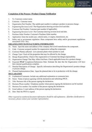 Completion of the Process 1Product Change Notification
To: Customer contact name.
Customer: Customer name.
OrganizationPart Number: The salable part number to undergo a product or process change.
EngineeringRevision Level: The Organization drawing revision level and date.
Customer Part Number: Customer part number (if applicable).
EngineeringRevision Level: The Customer drawing revision level and date.
Purchase Order Number: Customer's Purchase Order number.
Application:Enter the model year, vehicle name, or engine, transmission, etc.
Safety and or government regulation: Does component have safety and/or government regulations
associated? (Yes / No).
ORGANIZATIONMANUFACTURING INFORMATION
10. Name: Input the name and address of the company that idwill manufacturethe component.
11. Code: Customer assigned number for organization selling the component.
12. CustomerPlant(@affected: List customer plants where product is used.
13. Change Type: Check all the properties that may be affected by the change.
14. Design Responsibility: Check if the organization or Customer has design responsibility.
15. OrganizationChange That May Affect End Item: Check applicable boxes for a product change.
16. Expected PPAP CompletiodSubmission Date: Estimate the date that the Organization will have
their internal qualifications complete.
17. Detailed Description of Change: Specific information describing the Organization's product change
or process change.
18. Planned ImplementationDate: Input the planned date to be in production with the change.
DECLARATION
19. ExplanatiodComments: Include any additional explanation or comments here.
20. Name: Name of person agreeing with the declaration and submittingPPCN.
21. Title: Business title of the person signing the declaration.
22. Business Phone number: Telephone number where person signingthe declaration can be reached.
23. Business Fax number: Fax number of the person signing the declaration.
24. Email address: E-mail address of the person signing the declaration.
25. Date: Date the PPCN is signed.
Other required un-numbered document information should be self-explanatory. IfJrther clarijcation is
necessary,please contactyour customer representative.
 