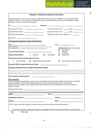 PRODUCT I PROCESS CHANGE NOTIFICATION
Complete this form and email to your customer organization whenever customer notification is required by the PPAP
Manualin Table 3. I. Your customer will respond back with an acknowledgement and may request additional change
clarification or PPAP submission requirements.
ITO:
Customer:
Organization Part Number: Engineering Revision Level: Dated:
Customer Part Number: Engineering Revision Level: Dated:
Purchase Order Number: Safety andlor government regulation:
Application:
Name: Code:
Street Address:
City, State & Zip: Change Type (check all that apply)
Dimensional
Customer PlantsAffected: C] Materials
C] Functional
Design Responsibility: [7 Customer Organization Appearance
10rganization Change That May Affect End Item:
C] Product Change Engineering Drawing Change New or Revised Subcomponent
1Expected PPAP CompletionlSubmission Date:
DETAILED DESCRIPTION OF PRODUCTIPROCESS CHANGE:
Planned Date of Implementation:
DECLARATION:
I hereby certify that representative samples will be manufactured using the revised product and/or process and verified,
where appropriate, for dimensional change, appearance change, physical property change, functionally for
performance and durability. I also certify that documented evidence of such compliance is on file and available for
customer review.
Explanation/Comments:
NAME: TITLE:
BUSINESSPHONE NO: FAX NO:
E-MAIL: DATE:
NOTE: Please submit this notification at least 6 weeks prior to the planned change implementation!
Contact your customer to determine if this form is available in an electronic format or if this form should be faxed.
March
2006 THE-1002
 