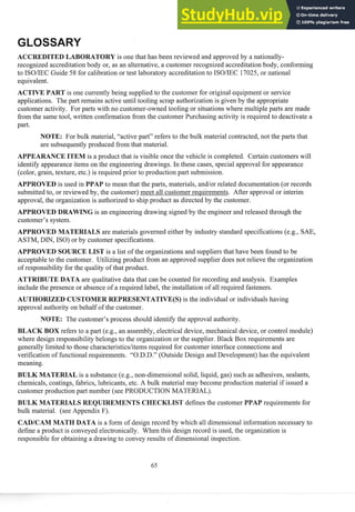 DITED LABORATORY is one that has been reviewed and approvedby a nationally-
recognized accreditationbody or, as an alternative, a customer recognized accreditationbody, conforming
to ISOIIEC Guide 58 for calibration or test laboratory accreditation to ISOIIEC 17025, or national
equivalent.
is one cussently being supplied to the customer for original equipment or service
applications. The past remains active until tooling scrap authorization is given by the appropriate
customer activity. For pasts with no customer-owned tooling or situationswhere multiple pasts are made
from the same tool, written confirmation from the customer Purchasing activity is req~lired
to deactivate a
past.
NOTE: For bulk material, "active part" refers to the bulk material contracted,not the pasts that
are subsequentlyproduced from that material.
APPEARANCEITEM is a product that is visible once the vehicle is completed. Certain customers will
identify appearanceitems on the engineering drawings. In these cases, special approval for appearance
(color, grain, texture, etc.) is required prior to production past submission.
APPROVED is used in PPAP to mean that the pasts, materials, andlor related documentation(or records
submitted to, or reviewed by, the customer) meet all customer requirements. After approval or interim
approval, the organization is authorizedto ship product as directed by the customer.
APPROVED DRAWING is an engineering drawing signed by the engineer and released through the
customer's system.
APPROVED MATERIALS are materials governed either by industry standard specifications (e.g., SAE,
ASTM, DIN, ISO) or by customer specifications.
APPROVED SOURCE LIST is a list of the organizations and suppliersthat have been found to be
acceptable to the customer. Utilizing product from an approved supplier does not relieve the organization
of responsibility for the quality of that product.
ATTRIBUTE DATA are qualitative data that can be counted for recording and analysis. Examples
include the presence or absence of a required label, the installation of all required fasteners.
AUTHORIZED CUSTOMER REPRESENTATIVE(S) is the individual or individuals having
approval authority on behalf of the customer.
NOTE: The customer's process should identify the approval authority.
BLACK BOX refers to a past (e.g., an assembly, electrical device, mechanical device, or control module)
where design responsibilitybelongs to the organization or the supplier. Black Box req~lirements
are
generally limited to those characteristicslitemsrequired for customer interface connections and
verification of functional requirements. "O.D.D." (Outside Design and Development)has the equivalent
meaning.
BULK MATERIAL is a substance (e.g., non-dimensional solid, liquid, gas) such as adhesives, sealants,
chemicals, coatings, fabrics, lubricants, etc. A bulk material may become production material if issued a
customer production past number (see PRODUCTION MATERIALj.
BULK MATERIALS ST defines the customer PPAP requirements for
bulk material. (see Appendix F).
CADICAM MATH DATA is a form of design record by which all dimensionalinfosmation necessary to
define a product is conveyed electronically. When this design record is used, the organization is
responsible for obtaining a drawing to convey results of dimensional inspection.
 