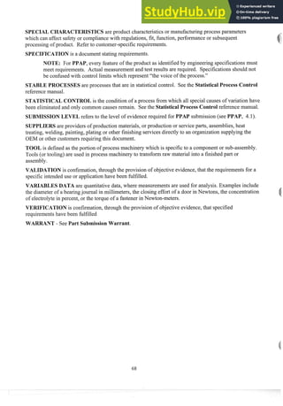 SPECIAL CHARACTERISTICS are product characteristics or manufacturingprocess parameters
which can affect safety or compliance with regulations, fit, function, performance or subsequent
processing of product. Refer to customer-specific requirements.
SPECIFICATION is a document stating requirements.
NOTE: For PPAP, eveiy feature of the product as identifiedby engineering specifications must
meet requirements. Actual measurement and test results are required. Specifications should not
be confusedwith control limits which represent "the voice of the process."
STABLE PROCESSES are processes that are in statistical control. See the Statistical Process Control
reference man~~al.
STATISTICAL CONTROL is the condition of a process from which all special causes of variation have
been eliminatedand only coininon causes remain. See the Statistical Process Control reference manual.
SUBMISSION LEVEL refers to the level of evidence required for PPAP submission (see PPAP, 4.1).
SUPPLIERS are providers of production materials, or production or serviceparts, assemblies, heat
treating, welding, painting, plating or other finishing services directly to an organization supplying the
OEM or other customersrequiring this document.
TOOL is defined as the portion of process machinery which is specificto a component or sub-assembly.
Tools (or tooling) are used in process machinery to transform raw material into a finished part or
assembly.
VALIDATION is confirmation,through the provision of objective evidence,that the requirements for a
specific intendeduse or application have been fulfilled.
VARIABLES DATA are quantitative data, where measurements are used for analysis. Examples include
the diameter of a bearingjournal in millimeters, the closing effort of a door in Newtons, the concentration
of electrolyte in percent, or the torque of a fastener in Newton-meters.
VERIFICATION is confirmation,through the provision of objective evidence,that specified
requirements have been fulfilled
WARRANT - See Part Submission Warrant.
 