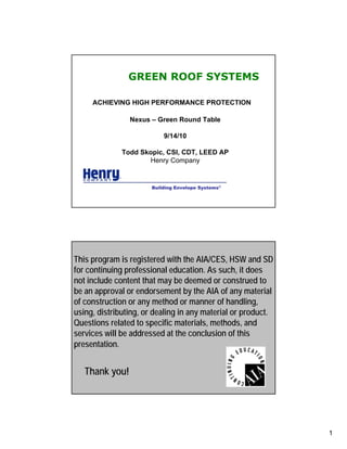 GREEN ROOF SYSTEMS

     ACHIEVING HIGH PERFORMANCE PROTECTION

                Nexus – Green Round Table

                           9/14/10

              Todd Skopic, CSI, CDT, LEED AP
                     Henry Company


                       Building Envelope Systems®




This program is registered with the AIA/CES, HSW and SD
                 GREEN ROOF SYSTEMS
for continuing professional education. As such, it does
not include content that may be deemed or construed to
be an approval or endorsement by the AIA of any material
of construction or any method or manner of handling,
using, distributing, or dealing in any material or product.
Questions related to specific materials, methods, and
services will be addressed at the conclusion of this
presentation.


   Thank you!




                                                              1
 