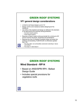 GREEN ROOF SYSTEMS
VF1 general design considerations
• Limited to roof slope designs up to 2:12
• Design roof for wind resistance before designing for fire
  resistance
• Use either a fire resistant roof design as defined in the standard,
  or as approved by the authority having jurisdiction
    – Succulent based systems
    – Grass based systems
• Requires a Class A rated continuous border for a minimum of 6’
  around roof top structures, equipment and penetrations
• Requires the use of a firestop to partition large roof areas into
  sections not exceeding 15,625 ft2 with no dimension greater
  than 125’.
    – Fire stop walls: non-combustible construction extending 3’ above
      roof surface
    – Fire break: 6’ wide Class A




       GREEN ROOF SYSTEMS
Wind Standard - RP14
• Based on ANSI/SPRI RP4 - Ballast
  Design Guide
• Includes special provisions for
  vegetative roofs




                                                                         12
 