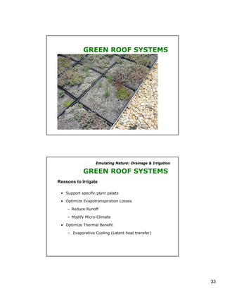 GREEN ROOF SYSTEMS




                   Emulating Nature: Drainage & Irrigation

             GREEN ROOF SYSTEMS
Reasons to Irrigate

 • Support specific plant palate

 • Optimize Evapotranspiration Losses

    – Reduce Runoff

    – Modify Micro-Climate

 • Optimize Thermal Benefit

    – Evaporative Cooling (Latent heat transfer)




                                                             33
 