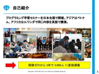 6Copyright © 2015-2017 Dive into Code Corp. All Rights Reserved.
自己紹介
プログラミング学習セミナーを日本全国で開催。アジアはベトナ
ム、アフリカはルワンダで同じ内容を英語で講演。
経験ゼロから 3年で 3,000人 に直接講義
 