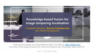 Knowledge-based fusion for
image tampering localization
Chyssanthi Iakovidou, Symeon Papadopoulos
and Yiannis Kompatsiaris
Multimedia Knowledge and Social Media Analytics Lab (MKLab, https://mklab.iti.gr/)
Information Technologies Institute (ITI), Centre for Research and Technology Hellas (CERTH)
June 5-7, 2020 @ AIAI 2020
 