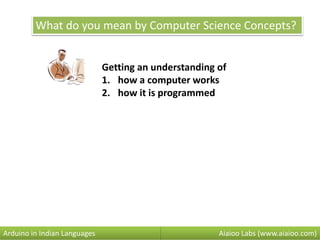 What do you mean by Computer Science Concepts?
Getting an understanding of
1. how a computer works
2. how it is programmed
Aiaioo Labs (www.aiaioo.com)Arduino in Indian Languages
 