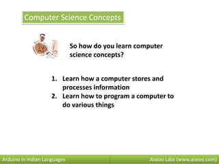 Computer Science Concepts
So how do you learn computer
science concepts?
Aiaioo Labs (www.aiaioo.com)Arduino in Indian Languages
1. Learn how a computer stores and
processes information
2. Learn how to program a computer to
do various things
 