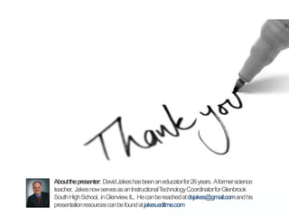 About the presenter:  David Jakes has been an educator for 26 years.  A former science teacher,  Jakes now serves as an Instructional Technology Coordinator for Glenbrook South High School,  in Glenview, IL.  He can be reached at dsjakes@gmail.com and his presentation resources can be found at jakes.editme.com
