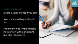 Record a voice memo if you can.
Have a script with questions in
hand.
Pick a team lead - who will lead
the interview with ...