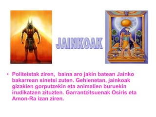 • Politeistak ziren, baina aro jakin batean Jainko 
bakarrean sinetsi zuten. Gehienetan, jainkoak 
gizakien gorputzekin eta animalien buruekin 
irudikatzen zituzten. Garrantzitsuenak Osiris eta 
Amon-Ra izan ziren. 
 