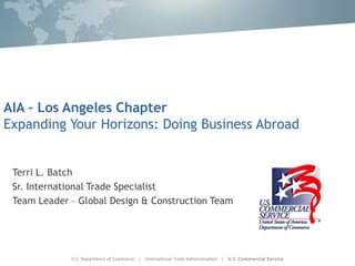 AIA – Los Angeles Chapter
Expanding Your Horizons: Doing Business Abroad


 Terri L. Batch
 Sr. International Trade Specialist
 Team Leader – Global Design & Construction Team
 