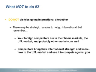 What NOT to do #2


• DO NOT dismiss going international altogether

   – There may be strategic reasons to not go international, but
     remember…

       – Your foreign competitors are in their home markets, the
         U.S. market, and probably other markets, as well

       – Competitors bring their international strength and know-
         how to the U.S. market and use it to compete against you
 