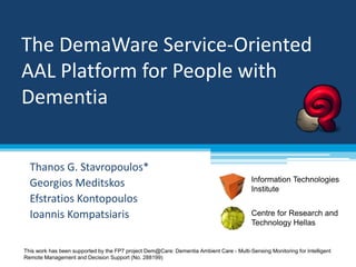 The DemaWare Service-Oriented 
AAL Platform for People with 
Dementia 
Thanos G. Stavropoulos* 
Georgios Meditskos 
Efstratios Kontopoulos 
Ioannis Kompatsiaris Centre for Research and 
Information Technologies 
Institute 
Technology Hellas 
This work has been supported by the FP7 project Dem@Care: Dementia Ambient Care - Multi-Sensing Monitoring for Intelligent 
Remote Management and Decision Support (No. 288199) 
 