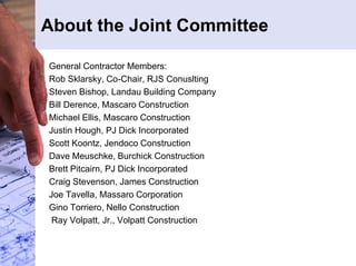 About the Joint Committee 
General Contractor Members: 
Rob Sklarsky, Co-Chair, RJS Conuslting 
Steven Bishop, Landau Building Company 
Bill Derence, Mascaro Construction 
Michael Ellis, Mascaro Construction 
Justin Hough, PJ Dick Incorporated 
Scott Koontz, Jendoco Construction 
Dave Meuschke, Burchick Construction 
Brett Pitcairn, PJ Dick Incorporated 
Craig Stevenson, James Construction 
Joe Tavella, Massaro Corporation 
Gino Torriero, Nello Construction 
Ray Volpatt, Jr., Volpatt Construction 
 