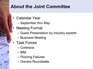 About the Joint Committee 
• Calendar Year 
– September thru May 
• Meeting Format 
– Guest Presentation by industry experts 
– Business Meeting 
• Task Forces 
– Contracts 
– BIM 
– Flooring Failures 
– Owners Roundtable 
 