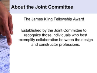 About the Joint Committee 
The James Kling Fellowship Award 
Established by the Joint Committee to 
recognize those individuals who best 
exemplify collaboration between the design 
and constructor professions. 
 