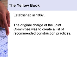The Yellow Book 
Established in 1967. 
The original charge of the Joint 
Committee was to create a list of 
recommended construction practices. 
 