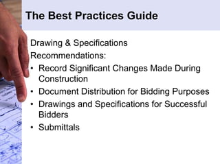 The Best Practices Guide 
Drawing & Specifications 
Recommendations: 
• Record Significant Changes Made During 
Construction 
• Document Distribution for Bidding Purposes 
• Drawings and Specifications for Successful 
Bidders 
• Submittals 
 