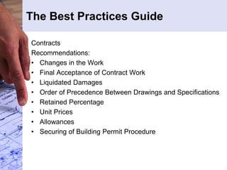 The Best Practices Guide 
Contracts 
Recommendations: 
• Changes in the Work 
• Final Acceptance of Contract Work 
• Liquidated Damages 
• Order of Precedence Between Drawings and Specifications 
• Retained Percentage 
• Unit Prices 
• Allowances 
• Securing of Building Permit Procedure 
 