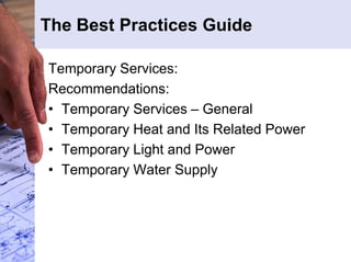The Best Practices Guide 
Temporary Services: 
Recommendations: 
• Temporary Services – General 
• Temporary Heat and Its Related Power 
• Temporary Light and Power 
• Temporary Water Supply 
 