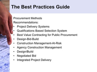 The Best Practices Guide 
Procurement Methods 
Recommendations: 
• Project Delivery Systems 
• Qualifications Based Selection System 
• Best Value Contracting for Public Procurement 
• Design-Bid-Build 
• Construction Management-At-Risk 
• Agency Construction Management 
• Design/Build 
• Negotiated Bid 
• Integrated Project Delivery 
 