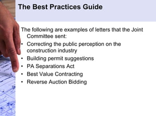 The Best Practices Guide 
The following are examples of letters that the Joint 
Committee sent: 
• Correcting the public perception on the 
construction industry 
• Building permit suggestions 
• PA Separations Act 
• Best Value Contracting 
• Reverse Auction Bidding 
 
