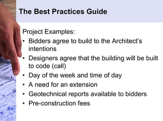 The Best Practices Guide 
Project Examples: 
• Bidders agree to build to the Architect’s 
intentions 
• Designers agree that the building will be built 
to code (call) 
• Day of the week and time of day 
• A need for an extension 
• Geotechnical reports available to bidders 
• Pre-construction fees 
 