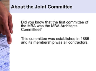 About the Joint Committee 
Did you know that the first committee of 
the MBA was the MBA Architects 
Committee? 
This committee was established in 1886 
and its membership was all contractors. 
 