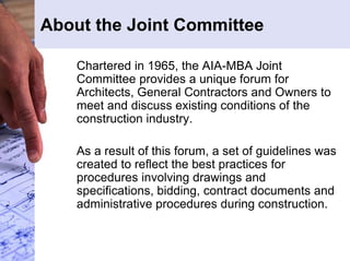 About the Joint Committee 
Chartered in 1965, the AIA-MBA Joint 
Committee provides a unique forum for 
Architects, General Contractors and Owners to 
meet and discuss existing conditions of the 
construction industry. 
As a result of this forum, a set of guidelines was 
created to reflect the best practices for 
procedures involving drawings and 
specifications, bidding, contract documents and 
administrative procedures during construction. 
 