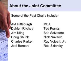 About the Joint Committee 
Some of the Past Chairs include: 
AIA Pittsburgh MBA 
Dahlen Ritchey Ted Frantz 
Jim Kling Bob Salvatore 
Doug Shuck Nick Navarro 
Charles Parker Ray Volpatt, Jr. 
Joel Bernard Rob Sklarsky 
 