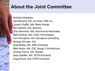 About the Joint Committee 
Architect Members: 
Joel Bernard, AIA, Co-Chair, IKM, Inc. 
Joseph Chaffin, AIA, Baker Design 
Ron Dellaria, AIA, Astorino 
Chip Desmone, AIA, Desmone & Associates 
Mark Dietrick, AIA, Case Technologies 
Tom Donoghue, AIA, Donoghue Consulting 
George Ehringer, AIA 
Greg Madej, AIA, DRS Architects 
Mike Moyta, AIA, CSI, Design 3 Architecture 
Charles Parker, AIA, Stantec 
Sean Sheffler, AIA, WTW Architects 
Doug Shuck, AIA, WTW Architects 
 