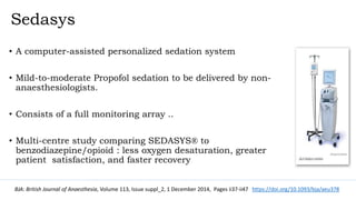 Sedasys
• A computer-assisted personalized sedation system
• Mild-to-moderate Propofol sedation to be delivered by non-
anaesthesiologists.
• Consists of a full monitoring array ..
• Multi-centre study comparing SEDASYS® to
benzodiazepine/opioid : less oxygen desaturation, greater
patient satisfaction, and faster recovery
BJA: British Journal of Anaesthesia, Volume 113, Issue suppl_2, 1 December 2014, Pages ii37-ii47 https://doi.org/10.1093/bja/aeu378
 