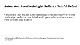 Automated Anesthesiologist Suffers a Painful Defeat
A machine that makes anesthesiologists unnecessary for some
medical procedures has failed amid poor sales and resistance
from doctors and nurses
ASA Responds to FDA's Rejection of Johnson & Johnson's Computer-Assisted Anesthesia Device
April 22, 2010
 