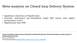 • Significant reduction in Propofol dose
• Precisely maintained pre-established target BIS values with higher
performance scores
• Significantly lower BIS
Meta-analysis on Closed loop Delivery System
Closed-Loop Delivery Systems Versus Manually Controlled Administration of Total IV Anesthesia: A Meta-analysis of
Randomized Clinical Trials
Pasin, Laura MD et al
Anesthesia & Analgesia: February 2017 - Volume 124 - Issue 2 - p 456–464
 