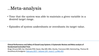 ..Meta-analysis
• Time that the system was able to maintain a given variable in a
desired target range.
• Episodes of system undershoots or overshoots its target value.
Clinical Performance and Safety of Closed-Loop Systems: A Systematic Review and Meta-analysis of
Randomized Controlled Trials
Brogi, Etrusca MD; Cyr, Shantale PhD; Kazan, Roy MD, MSc; Giunta, Francesco MD; Hemmerling, Thomas M.
Anesthesia & Analgesia: February 2017 - Volume 124 - Issue 2 - p 446–455
 