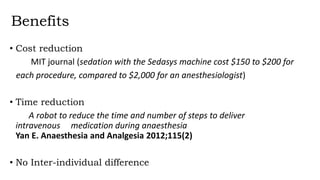 Benefits
• Cost reduction
MIT journal (sedation with the Sedasys machine cost $150 to $200 for
each procedure, compared to $2,000 for an anesthesiologist)
• Time reduction
A robot to reduce the time and number of steps to deliver
intravenous medication during anaesthesia
Yan E. Anaesthesia and Analgesia 2012;115(2)
• No Inter-individual difference
 