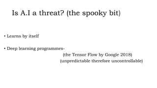 Is A.I a threat? (the spooky bit)
• Learns by itself
• Deep learning programmes-
(the Tensor Flow by Google 2018)
(unpredictable therefore uncontrollable)
 