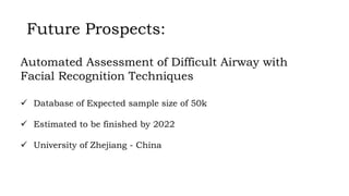 Future Prospects:
 Database of Expected sample size of 50k
 Estimated to be finished by 2022
 University of Zhejiang - China
Automated Assessment of Difficult Airway with
Facial Recognition Techniques
 