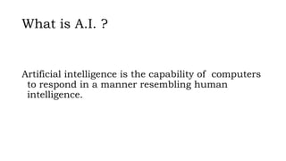 What is A.I. ?
Artificial intelligence is the capability of computers
to respond in a manner resembling human
intelligence.
 