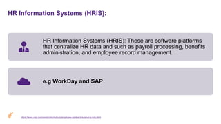 HR Information Systems (HRIS):
HR Information Systems (HRIS): These are software platforms
that centralize HR data and such as payroll processing, benefits
administration, and employee record management.
e.g WorkDay and SAP
https://www.sap.com/sea/products/hcm/employee-central-hris/what-is-hris.html
 