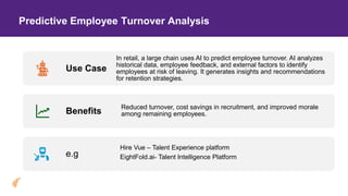 Predictive Employee Turnover Analysis
Use Case
In retail, a large chain uses AI to predict employee turnover. AI analyzes
historical data, employee feedback, and external factors to identify
employees at risk of leaving. It generates insights and recommendations
for retention strategies.
Benefits
Reduced turnover, cost savings in recruitment, and improved morale
among remaining employees.
e.g
Hire Vue – Talent Experience platform
EightFold.ai- Talent Intelligence Platform
 