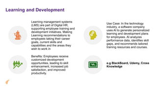 Learning and Development
Learning management systems
(LMS) are part of Digital HR,
supporting employee training and
development initiatives. Making
Learning recommendations to
employees taking their career
goals, current skills and
capabilities and the areas they
wish to work in
Use Case: In the technology
industry, a software company
uses AI to generate personalized
learning and development plans
for employees. AI analyzes
performance data, identifies skill
gaps, and recommends tailored
training resources and courses.
Benefits: Employees receive
customized development
opportunities, leading to skill
enhancement, increased job
satisfaction, and improved
productivity.
e.g BlackBoard, Udemy, Cross
Knowledge
 