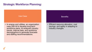 Strategic Workforce Planning:
Use Case
• In energy and utilities, an organization
uses Gen AI to develop long-term
workforce plans. AI analyzes industry
trends, internal data, and workforce
demographics to generate forecasts
and staffing recommendations.
Benefits:
• Efficient resource allocation, cost
savings, and agility in adapting to
industry changes.
 