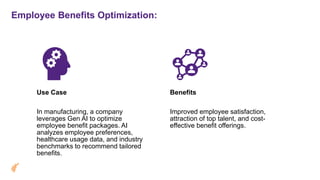 Employee Benefits Optimization:
Use Case
In manufacturing, a company
leverages Gen AI to optimize
employee benefit packages. AI
analyzes employee preferences,
healthcare usage data, and industry
benchmarks to recommend tailored
benefits.
Benefits
Improved employee satisfaction,
attraction of top talent, and cost-
effective benefit offerings.
 