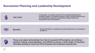 Succession Planning and Leadership Development
Use Case:
In education, a university uses Gen AI to identify potential future
academic leaders. AI analyses research output, teaching performance,
and collaboration patterns to generate succession plans and
development recommendations.
Benefits: Smooth transitions in leadership, faculty development, and academic
excellence.
These use cases demonstrate how Gen AI-powered HR analytics can enhance
decision-making, personalization, and efficiency across a wide range of industries,
ultimately leading to improved HR processes and employee experiences.
 