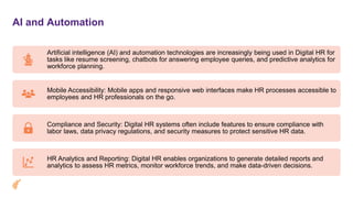 AI and Automation
Artificial intelligence (AI) and automation technologies are increasingly being used in Digital HR for
tasks like resume screening, chatbots for answering employee queries, and predictive analytics for
workforce planning.
Mobile Accessibility: Mobile apps and responsive web interfaces make HR processes accessible to
employees and HR professionals on the go.
Compliance and Security: Digital HR systems often include features to ensure compliance with
labor laws, data privacy regulations, and security measures to protect sensitive HR data.
HR Analytics and Reporting: Digital HR enables organizations to generate detailed reports and
analytics to assess HR metrics, monitor workforce trends, and make data-driven decisions.
 