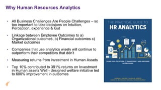 Why Human Resources Analytics
• All Business Challenges Are People Challenges – so
too important to take decisions on Intuition,
Perception, experience & Gut
• Linkage between Employee Outcomes to a)
Organizational outcomes, b) Financial outcomes c)
Market outcomes
• Companies that use analytics wisely will continue to
outperform their competitors that don’t
• Measuring returns from investment in Human Assets
• Top 10% contributed to 391% returns on Investment
in Human assets Well - designed welfare initiative led
to 600% improvement in outcomes
 