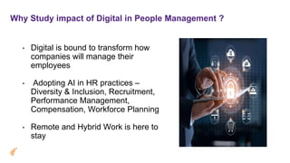 Why Study impact of Digital in People Management ?
• Digital is bound to transform how
companies will manage their
employees
• Adopting AI in HR practices –
Diversity & Inclusion, Recruitment,
Performance Management,
Compensation, Workforce Planning
• Remote and Hybrid Work is here to
stay
 